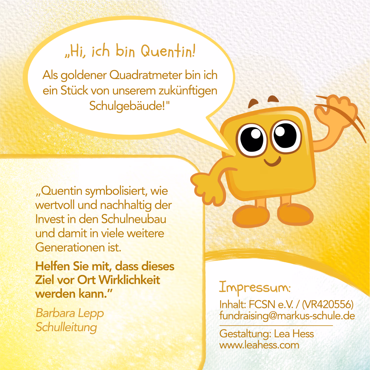 Hi, ich bin Quentin! Als goldener Quadratmeter bin ich ein Stück von unserem zukünftigen Schulgebäude! Quentin symbolisiert, wie wertvoll und nachhaltig der Invest in den Schulneubau und damit in viele weitere Generationen ist. Helfen Sie mit, dass dieses Ziel vor Ort Wirklichkeit werden kann. (Babara Lepp - Schulleitung) Impressum: Inhalt: FCSN e.V. / (VR420556) fundraising@markus-schule.de Flyer Gestaltung: Lea Hess www.leahess.com